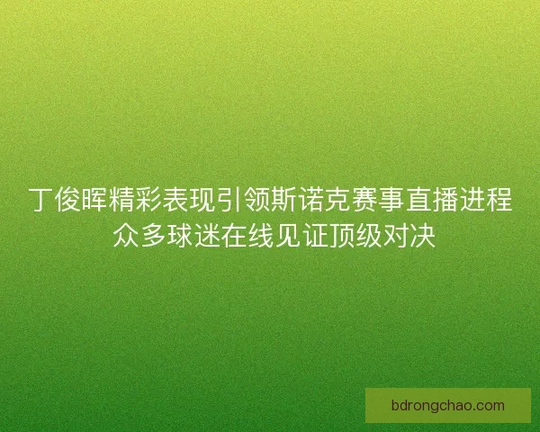 丁俊晖精彩表现引领斯诺克赛事直播进程 众多球迷在线见证顶级对决