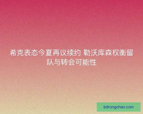 希克表态今夏再议续约 勒沃库森权衡留队与转会可能性