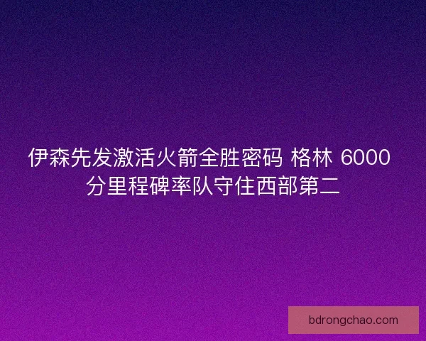 伊森先发激活火箭全胜密码 格林 6000 分里程碑率队守住西部第二