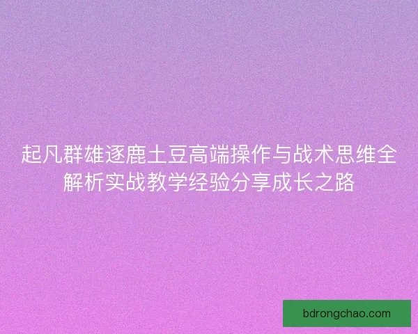起凡群雄逐鹿土豆高端操作与战术思维全解析实战教学经验分享成长之路