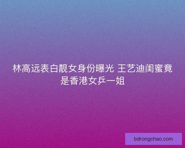 林高远表白靓女身份曝光 王艺迪闺蜜竟是香港女乒一姐