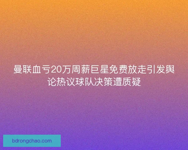曼联血亏20万周薪巨星免费放走引发舆论热议球队决策遭质疑