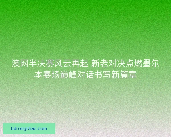 澳网半决赛风云再起 新老对决点燃墨尔本赛场巅峰对话书写新篇章