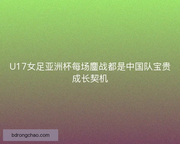 U17女足亚洲杯每场鏖战都是中国队宝贵成长契机